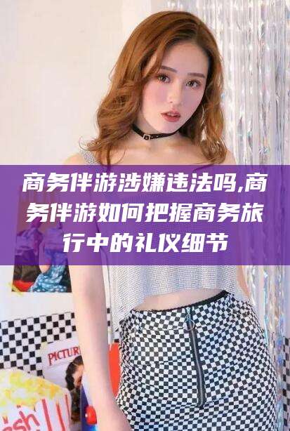 响水商务伴游涉嫌违法吗,商务伴游如何把握商务旅行中的礼仪细节