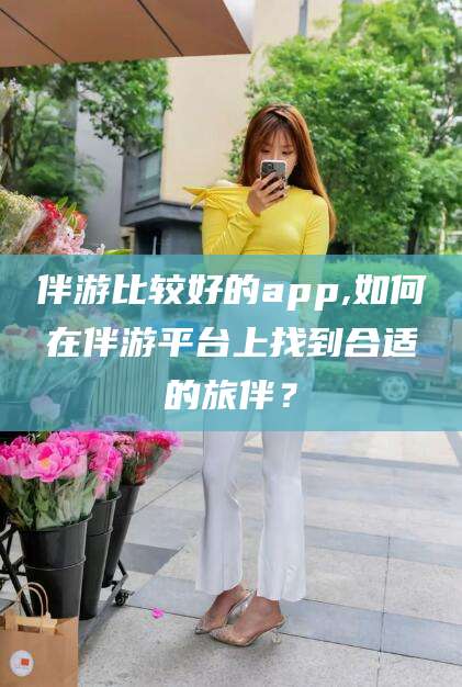 响水伴游比较好的app,如何在伴游平台上找到合适的旅伴？