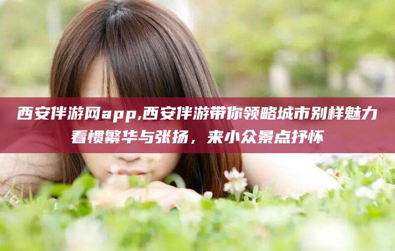 响水西安伴游网app,西安伴游带你领略城市别样魅力看惯繁华与张扬，来小众景点抒怀