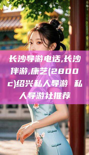 响水长沙导游电话,长沙伴游,康艺(2800c)绍兴私人导游 私人导游社推荐