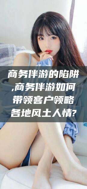 响水商务伴游的陷阱,商务伴游如何带领客户领略各地风土人情?