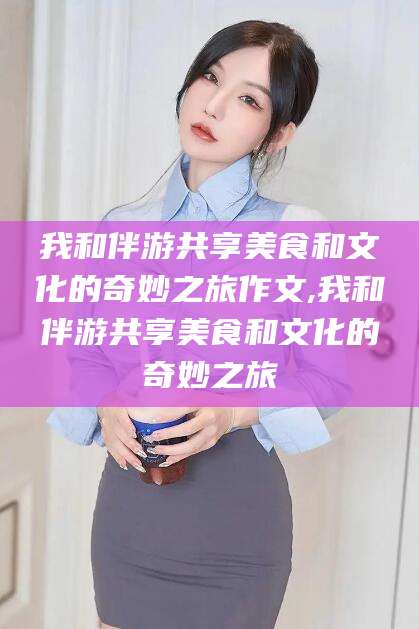 响水我和伴游共享美食和文化的奇妙之旅作文,我和伴游共享美食和文化的奇妙之旅