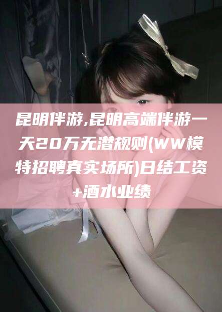 响水昆明伴游,昆明高端伴游一天20万无潜规则(WW模特招聘真实场所)日结工资+酒水业绩