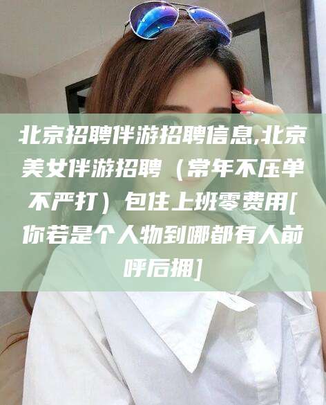响水北京招聘伴游招聘信息,北京美女伴游招聘（常年不压单不严打）包住上班零费用[你若是个人物到哪都有人前呼后拥]