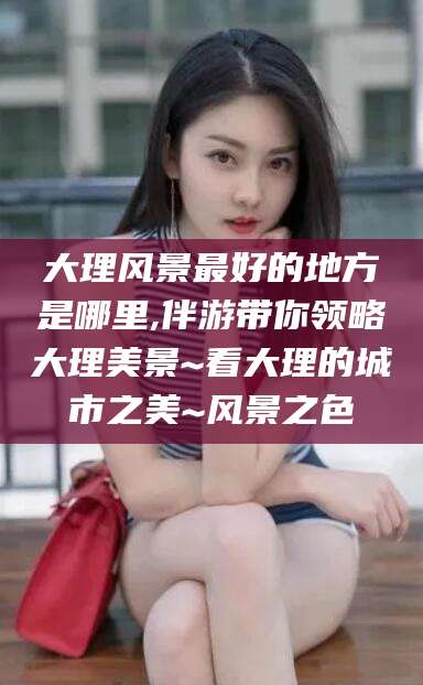 响水大理风景最好的地方是哪里,伴游带你领略大理美景~看大理的城市之美~风景之色