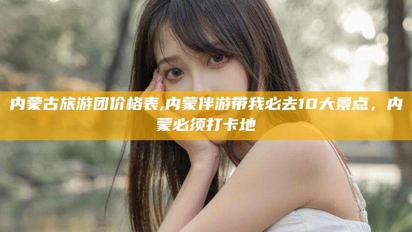 响水内蒙古旅游团价格表,内蒙伴游带我必去10大景点，内蒙必须打卡地