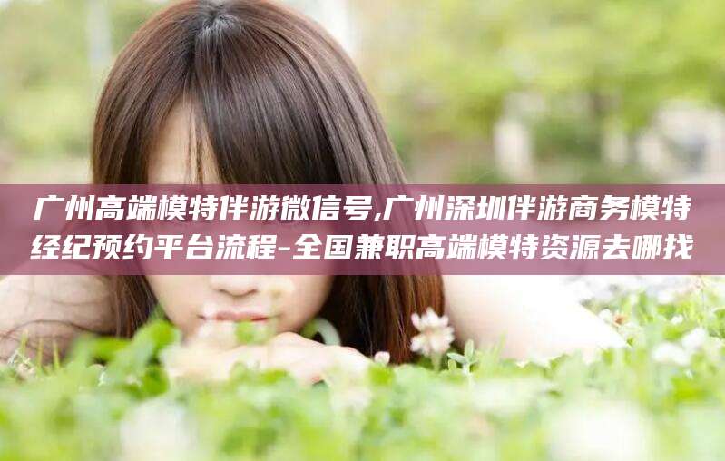 响水广州高端模特伴游微信号,广州深圳伴游商务模特经纪预约平台流程-全国兼职高端模特资源去哪找