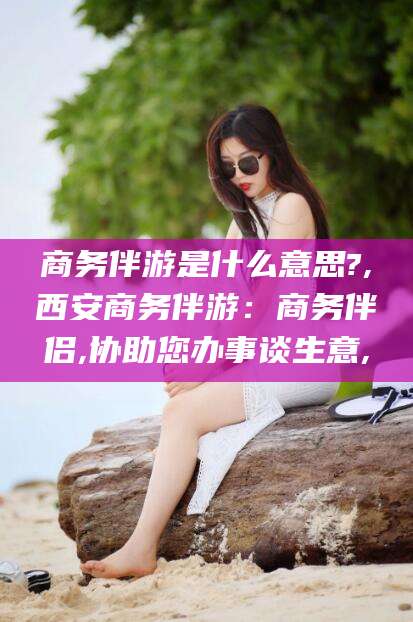 响水商务伴游是什么意思?,西安商务伴游：商务伴侣,协助您办事谈生意,