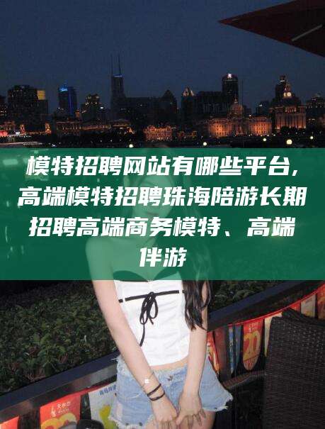 响水模特招聘网站有哪些平台,高端模特招聘珠海陪游长期招聘高端商务模特、高端伴游