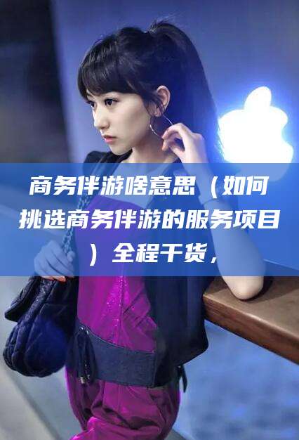 响水商务伴游啥意思（如何挑选商务伴游的服务项目）全程干货，