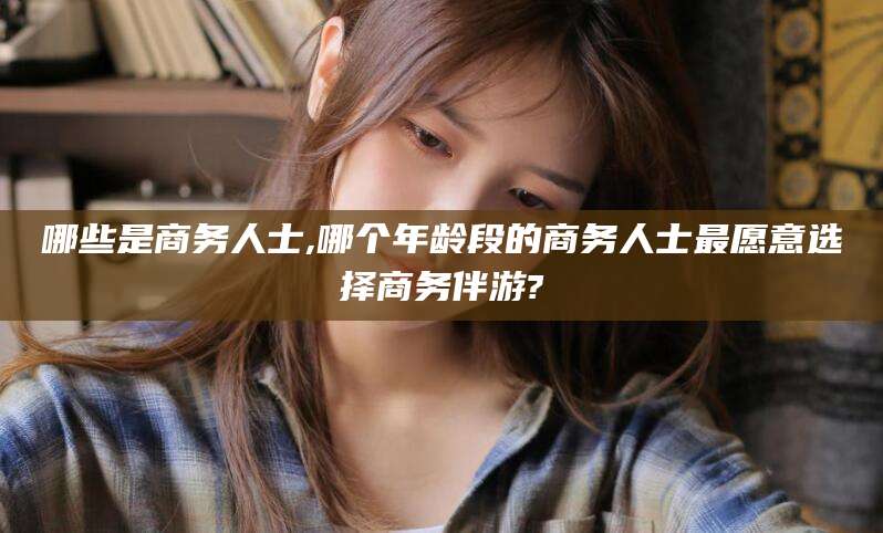 响水哪些是商务人士,哪个年龄段的商务人士最愿意选择商务伴游?