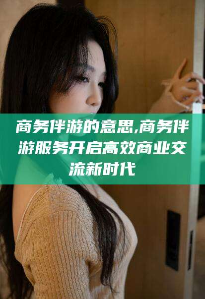 响水商务伴游的意思,商务伴游服务开启高效商业交流新时代