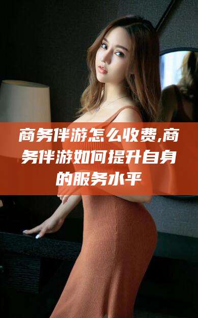 响水商务伴游怎么收费,商务伴游如何提升自身的服务水平